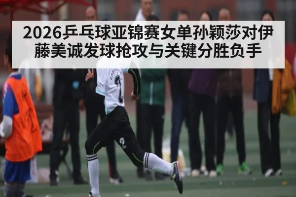 2026乒乓球亚锦赛女单孙颖莎对伊藤美诚发球抢攻与关键分胜负手